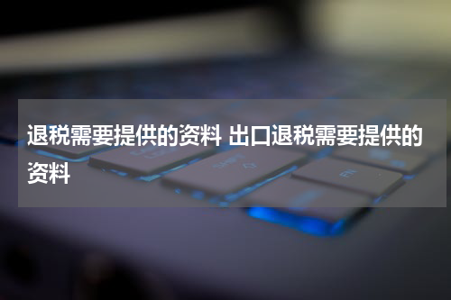 退税需要提供的资料 出口退税需要提供的资料