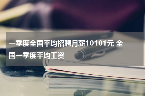 一季度全国平均招聘月薪10101元 全国一季度平均工资