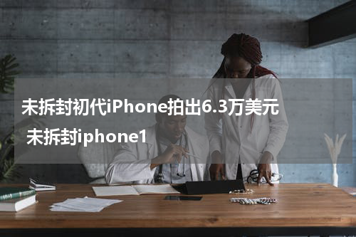 未拆封初代iPhone拍出6.3万美元 未拆封iphone1