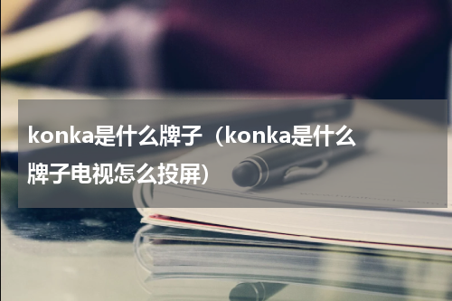 konka是什么牌子（konka是什么牌子电视怎么投屏）
