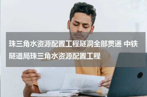 珠三角水资源配置工程隧洞全部贯通 中铁隧道局珠三角水资源配置工程