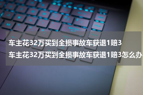 车主花32万买到全损事故车获退1赔3 车主花32万买到全损事故车获退1赔3怎么办