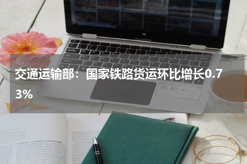 交通运输部：国家铁路货运环比增长0.73%