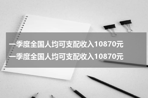 一季度全国人均可支配收入10870元 一季度全国人均可支配收入10870元