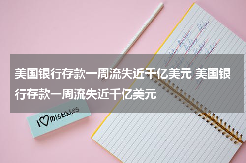 美国银行存款一周流失近千亿美元 美国银行存款一周流失近千亿美元