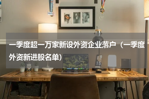 一季度超一万家新设外资企业落户（一季度外资新进股名单）