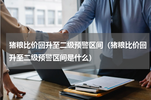 猪粮比价回升至二级预警区间（猪粮比价回升至二级预警区间是什么）