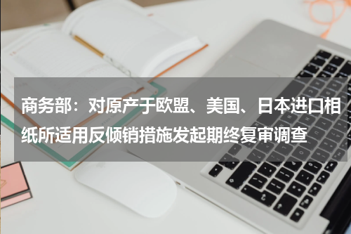 商务部：对原产于欧盟、美国、日本进口相纸所适用反倾销措施发起期终复审调查