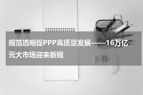 规范透明促PPP高质量发展——16万亿元大市场迎来新规