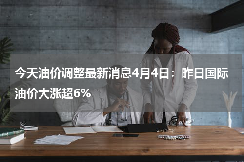 今天油价调整最新消息4月4日：昨日国际油价大涨超6%