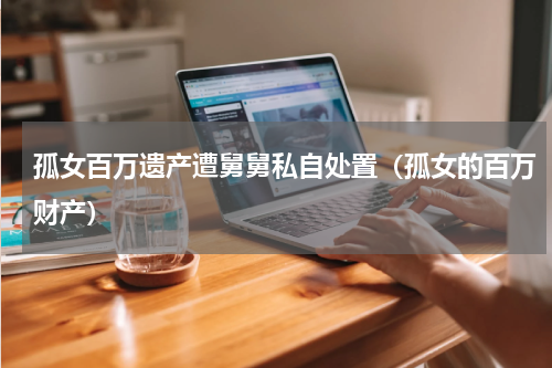 孤女百万遗产遭舅舅私自处置（孤女的百万财产）