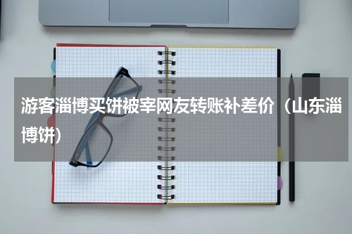 游客淄博买饼被宰网友转账补差价（山东淄博饼）