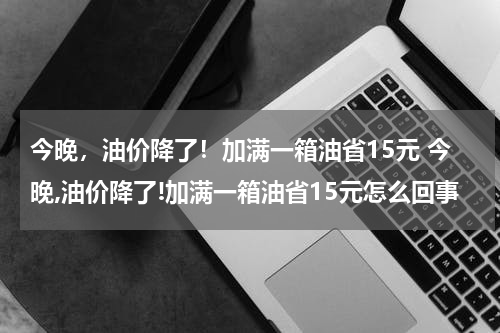 今晚，油价降了！加满一箱油省15元 今晚,油价降了!加满一箱油省15元怎么回事