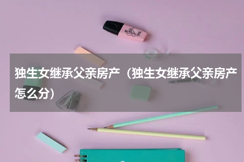 独生女继承父亲房产(独生女继承父亲房产怎么分)