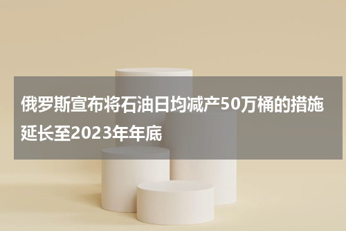 俄罗斯宣布将石油日均减产50万桶的措施延长至2023年年底