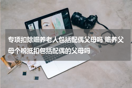 专项扣除赡养老人包括配偶父母吗 赡养父母个税抵扣包括配偶的父母吗