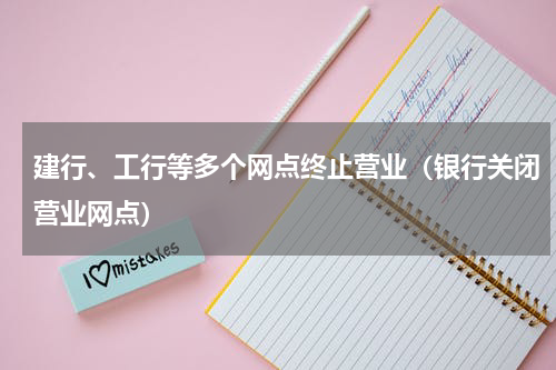 建行、工行等多个网点终止营业(银行关闭营业网点)