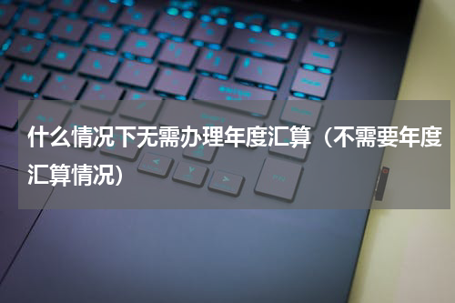 什么情况下无需办理年度汇算（不需要年度汇算情况）