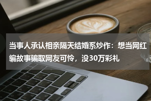 当事人承认相亲隔天结婚系炒作：想当网红编故事骗取网友可怜，没30万彩礼