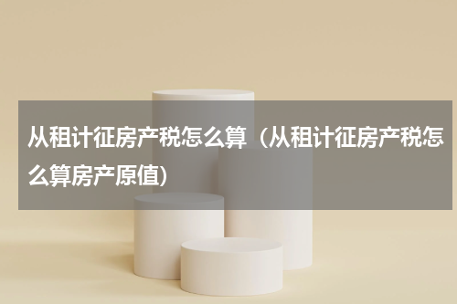 从租计征房产税怎么算（从租计征房产税怎么算房产原值）