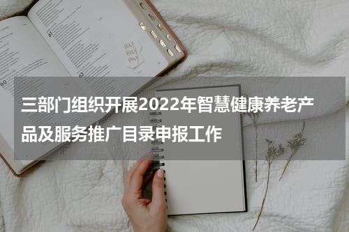 三部门组织开展2022年智慧健康养老产品及服务推广目录申报工作