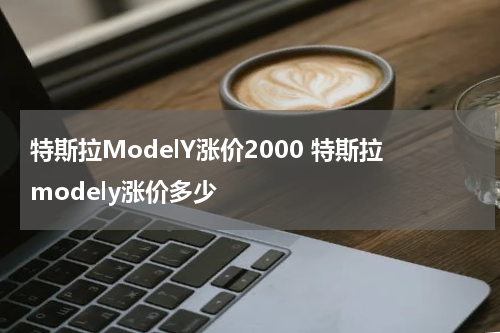 特斯拉ModelY涨价2000 特斯拉modely涨价多少
