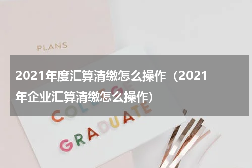 2021年度汇算清缴怎么操作（2021年企业汇算清缴怎么操作）