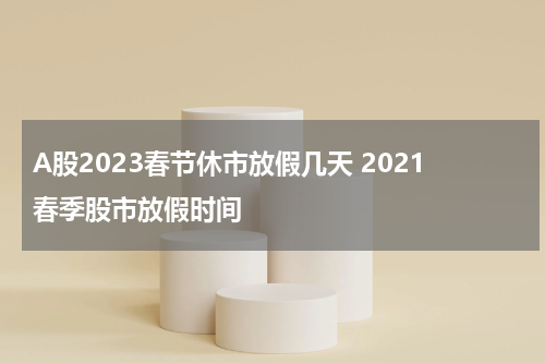 A股2023春节休市放假几天 2021春季股市放假时间