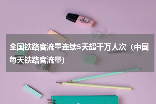 全国铁路客流量连续5天超千万人次（中国每天铁路客流量）