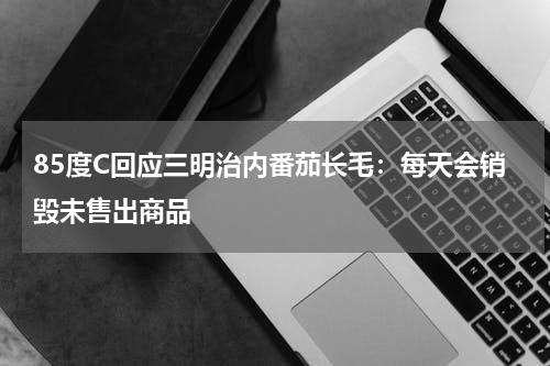 85度C回应三明治内番茄长毛：每天会销毁未售出商品