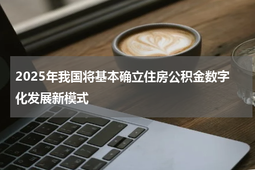 2025年我国将基本确立住房公积金数字化发展新模式