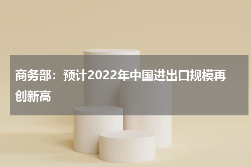 商务部：预计2022年中国进出口规模再创新高