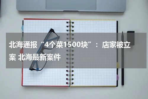 北海通报“4个菜1500块”：店家被立案 北海最新案件