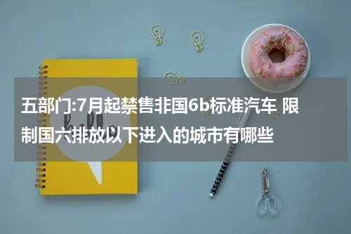 五部门:7月起禁售非国6b标准汽车 限制国六排放以下进入的城市有哪些