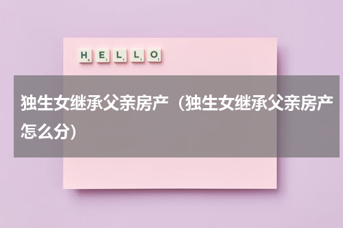 独生女继承父亲房产（独生女继承父亲房产怎么分）