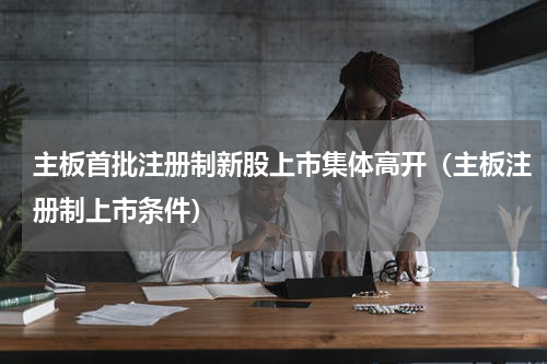 主板首批注册制新股上市集体高开（主板注册制上市条件）