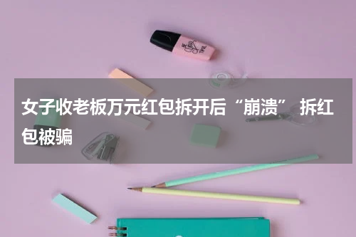 女子收老板万元红包拆开后“崩溃” 拆红包被骗