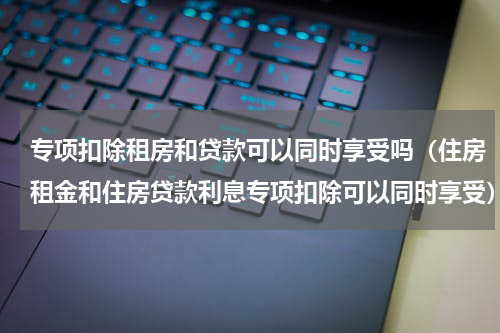 专项扣除租房和贷款可以同时享受吗（住房租金和住房贷款利息专项扣除可以同时享受）