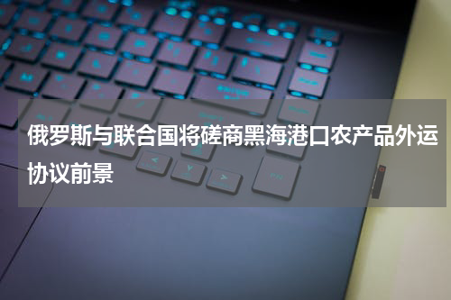 俄罗斯与联合国将磋商黑海港口农产品外运协议前景