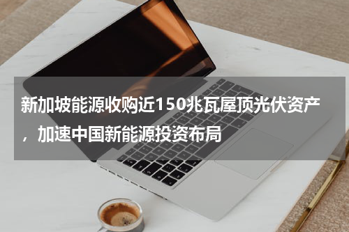 新加坡能源收购近150兆瓦屋顶光伏资产,加速中国新能源投资布局