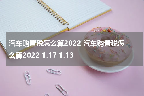 汽车购置税怎么算2022 汽车购置税怎么算2022 1.17 1.13