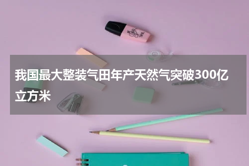 我国最大整装气田年产天然气突破300亿立方米