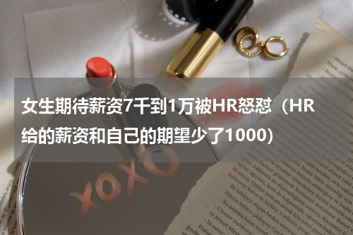 女生期待薪资7千到1万被HR怒怼(HR给的薪资和自己的期望少了1000)