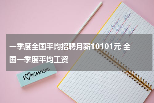 一季度全国平均招聘月薪10101元 全国一季度平均工资