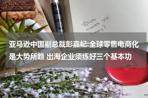 亚马逊中国副总裁彭嘉屺:全球零售电商化是大势所趋 出海企业须练好三个基本功