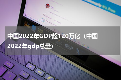 中国2022年GDP超120万亿（中国2022年gdp总量）