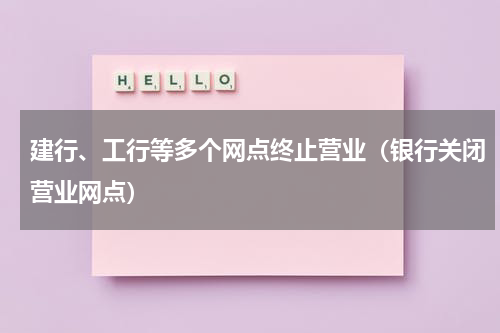 建行、工行等多个网点终止营业（银行关闭营业网点）