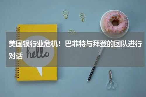 美国银行业危机！巴菲特与拜登的团队进行对话