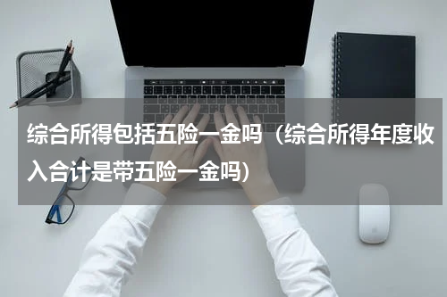 综合所得包括五险一金吗(综合所得年度收入合计是带五险一金吗)