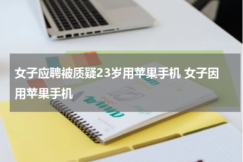 女子应聘被质疑23岁用苹果手机 女子因用苹果手机